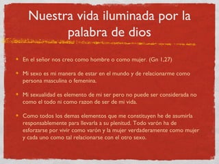 Nuestra vida iluminada por la
        palabra de dios
En el señor nos creo como hombre o como mujer. (Gn 1,27)

Mi sexo es mi manera de estar en el mundo y de relacionarme como
persona masculina o femenina.

Mi sexualidad es elemento de mi ser pero no puede ser considerada no
como el todo ni como razon de ser de mi vida.

Como todos los demas elementos que me constituyen he de asumirla
responsablemente para llevarla a su plenitud. Todo varón ha de
esforzarse por vivir como varón y la mujer verdaderamente como mujer
y cada uno como tal relacionarse con el otro sexo.
 