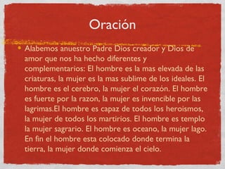 Oración
Alabemos anuestro Padre Dios creador y Dios de
amor que nos ha hecho diferentes y
complementarios: El hombre es la mas elevada de las
criaturas, la mujer es la mas sublime de los ideales. El
hombre es el cerebro, la mujer el corazón. El hombre
es fuerte por la razon, la mujer es invencible por las
lagrimas.El hombre es capaz de todos los heroismos,
la mujer de todos los martirios. El hombre es templo
la mujer sagrario. El hombre es oceano, la mujer lago.
En fin el hombre esta colocado donde termina la
tierra, la mujer donde comienza el cielo.
 