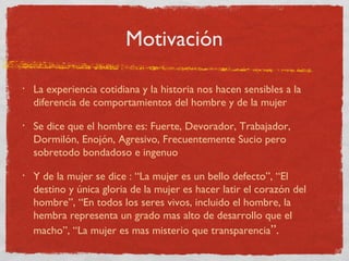 Motivación

•   La experiencia cotidiana y la historia nos hacen sensibles a la
    diferencia de comportamientos del hombre y de la mujer
•   Se dice que el hombre es: Fuerte, Devorador, Trabajador,
    Dormilón, Enojón, Agresivo, Frecuentemente Sucio pero
    sobretodo bondadoso e ingenuo
•   Y de la mujer se dice : “La mujer es un bello defecto”, “El
    destino y única gloria de la mujer es hacer latir el corazón del
    hombre”, “En todos los seres vivos, incluido el hombre, la
    hembra representa un grado mas alto de desarrollo que el
    macho”, “La mujer es mas misterio que transparencia”.
 