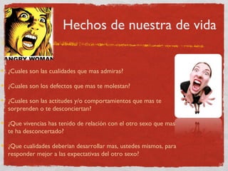 Hechos de nuestra de vida


¿Cuales son las cualidades que mas admiras?

¿Cuales son los defectos que mas te molestan?

¿Cuales son las actitudes y/o comportamientos que mas te
sorprenden o te desconciertan?

¿Que vivencias has tenido de relación con el otro sexo que mas
te ha desconcertado?

¿Que cualidades deberian desarrollar mas, ustedes mismos, para
responder mejor a las expectativas del otro sexo?
 