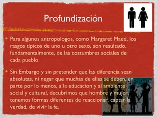 Profundización
Para algunos antropologos, como Margaret Maed, los
rasgos tipicos de uno u otro sexo, son resultado,
fundamentalmente, de las costumbres sociales de
cada pueblo.

Sin Embargo y sin pretender que las diferencia sean
absolutas, ni negar que muchas de ellas se deben, en
parte por lo menos, a la educacion y al ambiente
social y cultural, decubrimos que hombre y mujer,
tenemos formas diferentes de reaccionar, captar la
verdad, de vivir la fe.
 