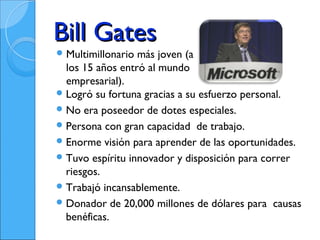 Bill Gates
 Multimillonario más joven (a
  los 15 años entró al mundo
  empresarial).
 Logró su fortuna gracias a su esfuerzo personal.
 No era poseedor de dotes especiales.
 Persona con gran capacidad de trabajo.
 Enorme visión para aprender de las oportunidades.
 Tuvo espíritu innovador y disposición para correr
  riesgos.
 Trabajó incansablemente.
 Donador de 20,000 millones de dólares para causas
  benéficas.
 