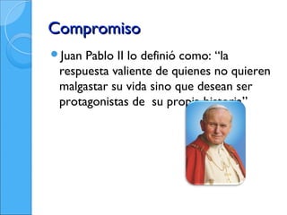 Compromiso
Juan Pablo II lo definió como: “la
 respuesta valiente de quienes no quieren
 malgastar su vida sino que desean ser
 protagonistas de su propia historia”
 