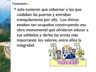 Continuación…

 solo  tuvieron que sobornar a los que
   cuidaban las puertas y entraban
   tranquilamente por ella. Los chinos
   estaban tan ocupados construyendo esa
   obra monumental que olvidaron educar a
   sus soldados y darles las armas más
   importante: los valores, entre ellos la
   integridad.
 