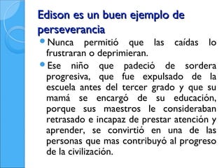 Edison es un buen ejemplo de
perseverancia
Nunca      permitió que las caídas lo
 frustraran o deprimieran.
Ese niño que padeció de sordera
 progresiva, que fue expulsado de la
 escuela antes del tercer grado y que su
 mamá se encargó de su educación,
 porque sus maestros le consideraban
 retrasado e incapaz de prestar atención y
 aprender, se convirtió en una de las
 personas que mas contribuyó al progreso
 de la civilización.
 
