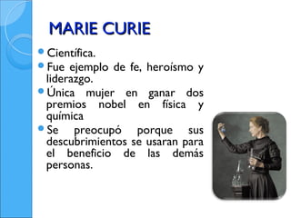 MARIE CURIE
Científica.
Fue ejemplo   de fe, heroísmo y
 liderazgo.
Única mujer en ganar dos
 premios nobel en física y
 química
Se    preocupó porque sus
 descubrimientos se usaran para
 el beneficio de las demás
 personas.
 