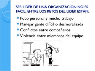 SER LIDER DE UNA ORGANIZACIÓN NO ES
FACIL; ENTRE LOS RETOS DEL LIDER ESTAN:
Poco personal y mucho trabajo
Manejar gente difícil o desmoralizada
Conflictos entre compañeros
Violencia entre miembros del equipo
 