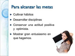 Para alcanzar las metas
 Cultivar hábitos
 Desarrollar disciplinas
 Conservar una actitud positiva
 y optimista.
 Mostrar gran entusiasmo en lo
 que hagamos.
 