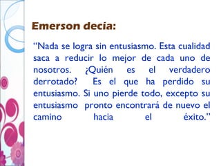 Emerson decía:
“Nada se logra sin entusiasmo. Esta cualidad
saca a reducir lo mejor de cada uno de
nosotros. ¿Quién es el verdadero
derrotado?     Es el que ha perdido su
entusiasmo. Si uno pierde todo, excepto su
entusiasmo pronto encontrará de nuevo el
camino         hacia        el       éxito.”
 