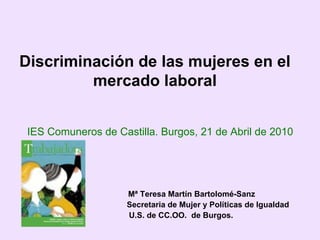 Discriminación de las mujeres en el mercado laboral Mª Teresa Martín Bartolomé-Sanz   Secretaria de Mujer y Políticas de Igualdad   U.S. de CC.OO.  de Burgos. IES Comuneros de Castilla. Burgos, 21 de Abril de 2010 