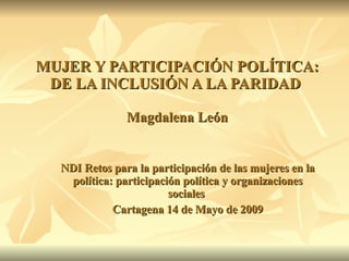 MUJER Y PARTICIPACIÓN POLÍTICA: DE LA INCLUSIÓN A LA PARIDAD  Magdalena León NDI Retos para la participación de las mujeres en la política: participación política y organizaciones sociales  Cartagena 14 de Mayo de 2009 
