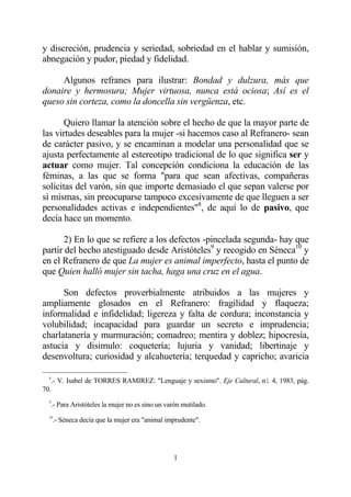 y discreción, prudencia y seriedad, sobriedad en el hablar y sumisión,
abnegación y pudor, piedad y fidelidad.

     Algunos refranes para ilustrar: Bondad y dulzura, más que
donaire y hermosura; Mujer virtuosa, nunca está ociosa; Así es el
queso sin corteza, como la doncella sin vergüenza, etc.

       Quiero llamar la atención sobre el hecho de que la mayor parte de
las virtudes deseables para la mujer -si hacemos caso al Refranero- sean
de carácter pasivo, y se encaminan a modelar una personalidad que se
ajusta perfectamente al estereotipo tradicional de lo que significa ser y
actuar como mujer. Tal concepción condiciona la educación de las
féminas, a las que se forma "para que sean afectivas, compañeras
solícitas del varón, sin que importe demasiado el que sepan valerse por
sí mismas, sin preocuparse tampoco excesivamente de que lleguen a ser
personalidades activas e independientes"8, de aquí lo de pasivo, que
decía hace un momento.

       2) En lo que se refiere a los defectos -pincelada segunda- hay que
partir del hecho atestiguado desde Aristóteles9 y recogido en Séneca10 y
en el Refranero de que La mujer es animal imperfecto, hasta el punto de
que Quien halló mujer sin tacha, haga una cruz en el agua.

      Son defectos proverbialmente atribuidos a las mujeres y
ampliamente glosados en el Refranero: fragilidad y flaqueza;
informalidad e infidelidad; ligereza y falta de cordura; inconstancia y
volubilidad; incapacidad para guardar un secreto e imprudencia;
charlatanería y murmuración; comadreo; mentira y doblez; hipocresía,
astucia y disimulo: coquetería; lujuria y vanidad; libertinaje y
desenvoltura; curiosidad y alcahuetería; terquedad y capricho; avaricia

  8
   .- V. Isabel de TORRES RAMIREZ: "Lenguaje y sexismo". Eje Cultural, n1 4, 1983, pág.
70.
  9
   .- Para Aristóteles la mujer no es sino un varón mutilado.
  10
      .- Séneca decía que la mujer era "animal imprudente".




                                                 1
 