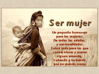 Ser mujer Un pequeño homenaje para las mujeres. De todas las edades y nacionalidades. Sobre todo para las que contra viento y marea siguen amando, soñando y luchando por un mundo mejor.