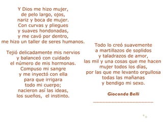 Y Dios me hizo mujer, de pelo largo, ojos, nariz y boca de mujer. Con curvas y pliegues y suaves hondonadas, y me cavó por dentro, me hizo un taller de seres humanos. Tejió delicadamente mis nervios y balanceó con cuidado el número de mis hormonas. Compuso mi sangre y me inyectó con ella para que irrigara todo mi cuerpo; nacieron así las ideas, los sueños, el instinto. Todo lo creó suavemente a martillazos de soplidos y taladrazos de amor, las mil y una cosas que me hacen mujer todos los días, por las que me levanto orgullosa todas las mañanas y bendigo mi sexo. Gioconda Belli ____________________