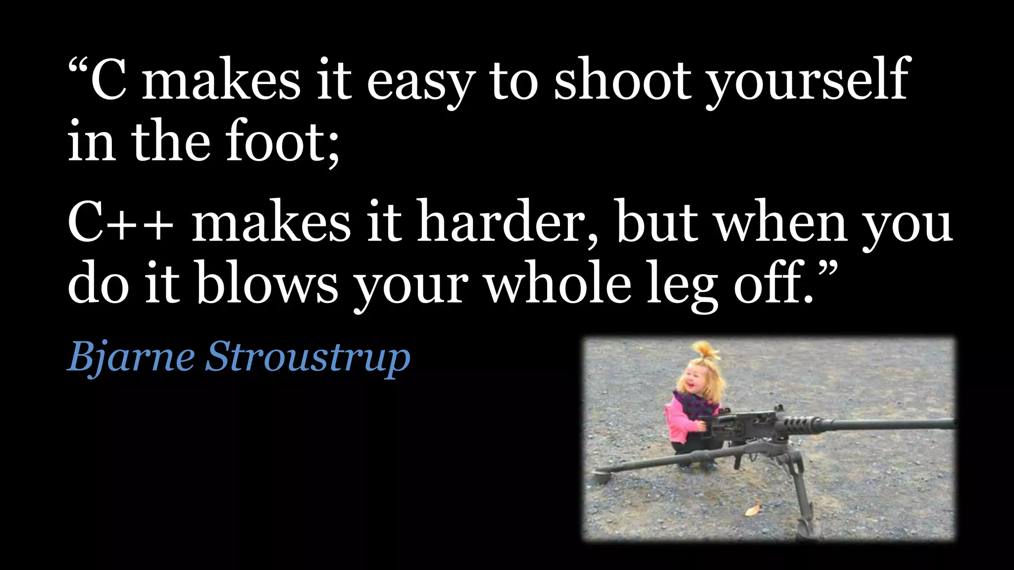 “C makes it easy to shoot yourself
in the foot;
C++ makes it harder, but when you
do it blows your whole leg off.”
Bjarne Stroustrup
 
