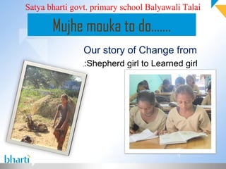 Satya bharti govt. primary school Balyawali Talai

       Mujhe mouka to do…….
                Our story of Change from
                ,   :Shepherd girl to Learned girl
 