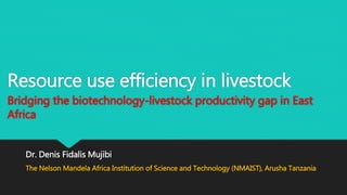Resource use efficiency in livestock
Bridging the biotechnology-livestock productivity gap in East
Africa
Dr. Denis Fidalis Mujibi
The Nelson Mandela Africa Institution of Science and Technology (NMAIST), Arusha Tanzania
 