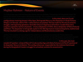 CIRCUITS
INA
HOROSCOPE
1 ) If any of the signs that has the 6 Key Points also has the Rahu Tithi position of any planet, major life
events are certain in the matter denoted by that sign. This is especially so if that planet or planets are
retrograde and / or dispositors of any of the signs of the Key Points. In this chart, there are 2 such
conﬁgurations involving planets in Key Signs. Retrograde Mercury, the dispositor of Ascdt Fortuna
(Virgo), is in Scorpio- where Tithi + Ishta and Sun are posited. This has made his life one of constant
struggle. and organising agitations. Secondly Ishta is in Sagittarius (Freedom / Leadership) and is
conjunct a powerful stelium of planets – Uranus (dispositor of Tithi), Venus (dispositor of Rahu Fortuna)
and Moon. The dispositor is retrograde Jupiter in the 4th Sign Cancer (representing home, motherland)
This has resulted in a strong urge for Independance and Revolutionary Leadership.
2) Ketu Tithi position of a planet gives the same results as Ketu conjunction the Planet. Hence the
KT position tends to be materially maleﬁc and spiritually beneﬁc. In case KT position of a planet is located
in a Key Sign – in such situation, the dispositor of a Key Sign will give the effect of the KT position of
Planets occupying its Sign. through the Sign that its own KT position occupies. In this case, the most
notable KT position is that of Mars KT in Libra (a Key Sign with Rahu Fortuna in it).The KT position of
its dispositor Venus is in Gemini. This conﬁguration was responsible for the violence that ensued
during the Bangladesh freedom struggle he unleashed, and also his assassination.
Mujibur Rahman - Nature of Events
 