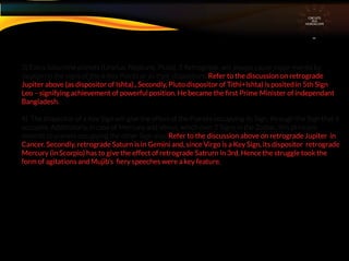 3) Extra Saturnine planets (Uranus, Neptune, Pluto), if Retrograde, will always cause major events by
location in the signs of the 6 Key Points or as their dispositors. Refer to the discussion on retrograde
Jupiter above (as dispositor of Ishta)., Secondly, Pluto dispositor of Tithi+Ishta) is posited in 5th Sign
Leo – signifying achievement of powerful position. He became the ﬁrst Prime Minister of independant
Bangladesh.
4) The dispositor of a Key Sign will give the effect of the Planets occupying its Sign. through the Sign that it
occupies. Additionally, in case of Mercury and Venus, which own 2 Signs in the Zodiac, this principle
extends to planets occupying the other Sign also. Refer to the discussion above on retrograde Jupiter in
Cancer. Secondly, retrograde Saturn is in Gemini and, since Virgo is a Key Sign, its dispositor retrograde
Mercury (in Scorpio) has to give the effect of retrograde Satrurn in 3rd. Hence the struggle took the
form of agitations and Mujib’s ﬁery speeches were a key feature.
CIRCUITS
INA
HOROSCOPE
 
