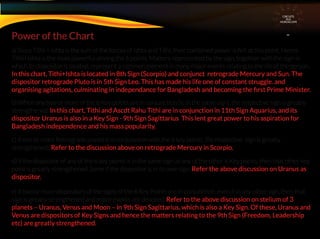 a) Since Tithi + Ishta is the sum of the forces of Ishta and Tithi, their combined power is felt at this point. Hence
Tithi+Ishta is the most powerful among the 6 points. Matters represented by the sign, together with the sign in
which its dispositor is located, represent a common element in many major events relating to the life of the person.
In this chart, Tithi+Ishta is located in 8th Sign (Scorpio) and conjunct retrograde Mercury and Sun. The
dispositor retrograde Pluto is in 5th Sign Leo. This has made his life one of constant struggle. and
organising agitations, culminating in independance for Bangladesh and becoming the ﬁrst Prime Minister.
b) When any two or more of the 6 Key points are in conjunction (ie in the same sign), the respective sign is greatly
strengthened. In this chart, Tithi and Ascdt Rahu Tithi are in conjunction in 11th Sign Aquarius, and its
dispositor Uranus is also in a Key Sign - 9th Sign Sagittarius This lent great power to his aspiration for
Bangladesh independence and his mass popularity.
c) If one or more Retrograde planet is in conjunction with the 6 key points, the respective sign is greatly
strengthened . Refer to the discussion above on retrograde Mercury in Scorpio.
d) If the dispositor of any of the 6 key points is in the same sign as any of the other 6 Key points, then that other key
point is greatly strengthened. Same if the dispositor is in its own sign. Refer the above discussion on Uranus as
dispositor.
e) If two or more dispositors of the signs of the 6 Key Points are in conjunction, even if in any other sign, then that
sign is greatly strengthened and major events are denoted, Refer to the above discussion on stelium of 3
planets – Uranus, Venus and Moon – in 9th Sign Sagittarius, which is also a Key Sign. Of these, Uranus and
Venus are dispositors of Key Signs and hence the matters relating to the 9th Sign (Freedom, Leadership
etc) are greatly strengthened.
Power of the Chart
CIRCUITS
INA
HOROSCOPE
 