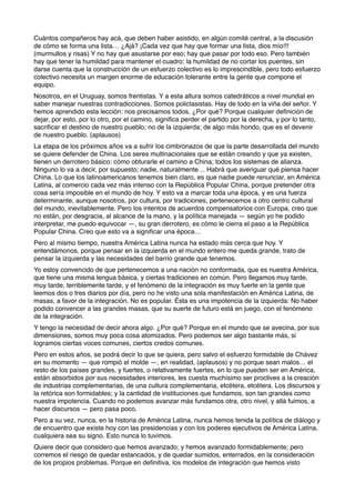 Cuántos compañeros hay acá, que deben haber asistido, en algún comité central, a la discusión
de cómo se forma una lista… ¿Ajá? ¡Cada vez que hay que formar una lista, dios mío!!!
(murmullos y risas) Y no hay que asustarse por eso; hay que pasar por todo eso. Pero también
hay que tener la humildad para mantener el cuadro; la humildad de no cortar los puentes, sin
darse cuenta que la construcción de un esfuerzo colectivo es lo imprescindible, pero todo esfuerzo
colectivo necesita un margen enorme de educación tolerante entre la gente que compone el
equipo.
Nosotros, en el Uruguay, somos frentistas. Y a esta altura somos catedráticos a nivel mundial en
saber manejar nuestras contradicciones. Somos policlasistas. Hay de todo en la viña del señor. Y
hemos aprendido esta lección: nos precisamos todos. ¿Por qué? Porque cualquier deﬁnición de
dejar, por esto, por lo otro, por el camino, signiﬁca perder el partido por la derecha, y por lo tanto,
sacriﬁcar el destino de nuestro pueblo; no de la izquierda; de algo más hondo, que es el devenir
de nuestro pueblo. (aplausos)
La etapa de los próximos años va a sufrir los cimbronazos de que la parte desarrollada del mundo
se quiere defender de China. Los seres multinacionales que se están creando y que ya existen,
tienen un derrotero básico: cómo obturarle el camino a China; todos los sistemas de alianza.
Ninguno lo va a decir, por supuesto; nadie, naturalmente… Habrá que averiguar qué piensa hacer
China. Lo que los latinoamericanos tenemos bien claro, es que nadie puede renunciar, en América
Latina, al comercio cada vez más intenso con la República Popular China, porque pretender otra
cosa sería imposible en el mundo de hoy. Y esto va a marcar toda una época, y es una fuerza
determinante, aunque nosotros, por cultura, por tradiciones, pertenecemos a otro centro cultural
del mundo, inevitablemente. Pero los intentos de acuerdos compensatorios con Europa, creo que
no están, por desgracia, al alcance de la mano, y la política manejada — según yo he podido
interpretar, me puedo equivocar —, su gran derrotero, es cómo le cierra el paso a la República
Popular China. Creo que esto va a signiﬁcar una época…
Pero al mismo tiempo, nuestra América Latina nunca ha estado más cerca que hoy. Y
entendámonos, porque pensar en la izquierda en el mundo entero me queda grande, trato de
pensar la izquierda y las necesidades del barrio grande que tenemos.
Yo estoy convencido de que pertenecemos a una nación no conformada, que es nuestra América,
que tiene una misma lengua básica, y ciertas tradiciones en común. Pero llegamos muy tarde,
muy tarde, terriblemente tarde, y el fenómeno de la integración es muy fuerte en la gente que
leemos dos o tres diarios por día, pero no he visto una sola manifestación en América Latina, de
masas, a favor de la integración. No es popular. Ésta es una impotencia de la izquierda: No haber
podido convencer a las grandes masas, que su suerte de futuro está en juego, con el fenómeno
de la integración.
Y tengo la necesidad de decir ahora algo. ¿Por qué? Porque en el mundo que se avecina, por sus
dimensiones, somos muy poca cosa atomizados. Pero podemos ser algo bastante más, si
logramos ciertas voces comunes, ciertos credos comunes.
Pero en estos años, se podrá decir lo que se quiera, pero salvo el esfuerzo formidable de Chávez
en su momento — que rompió el molde —, en realidad, (aplausos) y no porque sean malos… el
resto de los países grandes, y fuertes, o relativamente fuertes, en lo que pueden ser en América,
están absorbidos por sus necesidades interiores, les cuesta muchísimo ser proclives a la creación
de industrias complementarias, de una cultura complementaria, etcétera, etcétera. Los discursos y
la retórica son formidables; y la cantidad de instituciones que fundamos, son tan grandes como
nuestra impotencia. Cuando no podemos avanzar más fundamos otra, otro nivel, y allá fuimos, a
hacer discursos — pero pasa poco.
Pero a su vez, nunca, en la historia de América Latina, nunca hemos tenida la política de diálogo y
de encuentro que existe hoy con las presidencias y con los poderes ejecutivos de América Latina,
cualquiera sea su signo. Esto nunca lo tuvimos.
Quiere decir que considero que hemos avanzado; y hemos avanzado formidablemente; pero
corremos el riesgo de quedar estancados, y de quedar sumidos, enterrados, en la consideración
de los propios problemas. Porque en deﬁnitiva, los modelos de integración que hemos visto
 