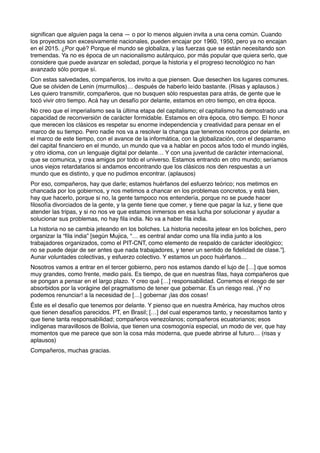 signiﬁcan que alguien paga la cena — o por lo menos alguien invita a una cena común. Cuando
los proyectos son excesivamente nacionales, pueden encajar por 1960, 1950, pero ya no encajan
en el 2015. ¿Por qué? Porque el mundo se globaliza, y las fuerzas que se están necesitando son
tremendas. Ya no es época de un nacionalismo autárquico, por más popular que quiera serlo, que
considere que puede avanzar en soledad, porque la historia y el progreso tecnológico no han
avanzado sólo porque sí.
Con estas salvedades, compañeros, los invito a que piensen. Que desechen los lugares comunes.
Que se olviden de Lenin (murmullos)… después de haberlo leído bastante. (Risas y aplausos.)
Les quiero transmitir, compañeros, que no busquen sólo respuestas para atrás, de gente que le
tocó vivir otro tiempo. Acá hay un desafío por delante, estamos en otro tiempo, en otra época.
No creo que el imperialismo sea la última etapa del capitalismo; el capitalismo ha demostrado una
capacidad de reconversión de carácter formidable. Estamos en otra época, otro tiempo. El honor
que merecen los clásicos es respetar su enorme independencia y creatividad para pensar en el
marco de su tiempo. Pero nadie nos va a resolver la changa que tenemos nosotros por delante, en
el marco de este tiempo, con el avance de la informática, con la globalización, con el desparramo
del capital ﬁnanciero en el mundo, un mundo que va a hablar en pocos años todo el mundo inglés,
y otro idioma, con un lenguaje digital por delante… Y con una juventud de carácter internacional,
que se comunica, y crea amigos por todo el universo. Estamos entrando en otro mundo; seríamos
unos viejos retardatarios si andamos encontrando que los clásicos nos den respuestas a un
mundo que es distinto, y que no pudimos encontrar. (aplausos)
Por eso, compañeros, hay que darle; estamos huérfanos del esfuerzo teórico; nos metimos en
chancada por los gobiernos, y nos metimos a chancar en los problemas concretos, y está bien,
hay que hacerlo, porque si no, la gente tampoco nos entendería, porque no se puede hacer
ﬁlosofía divorciados de la gente, y la gente tiene que comer, y tiene que pagar la luz, y tiene que
atender las tripas, y si no nos ve que estamos inmersos en esa lucha por solucionar y ayudar a
solucionar sus problemas, no hay ﬁla india. No va a haber ﬁla india.
La historia no se cambia jeteando en los boliches. La historia necesita jetear en los boliches, pero
organizar la “ﬁla india” [según Mujica, “… es central andar como una ﬁla india junto a los
trabajadores organizados, como el PIT-CNT, como elemento de respaldo de carácter ideológico;
no se puede dejar de ser antes que nada trabajadores, y tener un sentido de ﬁdelidad de clase.”].
Aunar voluntades colectivas, y esfuerzo colectivo. Y estamos un poco huérfanos…
Nosotros vamos a entrar en el tercer gobierno, pero nos estamos dando el lujo de […] que somos
muy grandes, como frente, medio país. Es tiempo, de que en nuestras ﬁlas, haya compañeros que
se pongan a pensar en el largo plazo. Y creo qué […] responsabilidad. Corremos el riesgo de ser
absorbidos por la vorágine del pragmatismo de tener que gobernar. Es un riesgo real. ¡Y no
podemos renunciar! a la necesidad de […] gobernar ¡las dos cosas!
Éste es el desafío que tenemos por delante. Y pienso que en nuestra América, hay muchos otros
que tienen desafíos parecidos. PT, en Brasil; […] del cual esperamos tanto, y necesitamos tanto y
que tiene tanta responsabilidad; compañeros venezolanos; compañeros ecuatorianos; esos
indígenas maravillosos de Bolivia, que tienen una cosmogonía especial, un modo de ver, que hay
momentos que me parece que son la cosa más moderna, que puede abrirse al futuro… (risas y
aplausos)
Compañeros, muchas gracias.
 