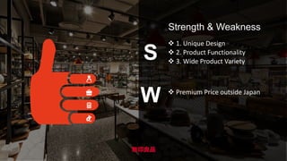 S
W
Strength & Weakness
 1. Unique Design
 2. Product Functionality
 3. Wide Product Variety
 Premium Price outside Japan
 