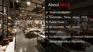 About MUJI
 “Mujirushi Ryohin”
 Toshimaku, Tokyo, Japan, 1979
 Public Trade
 26 countries, 700+ stores
 7000+ SKU
 Household goods/ / Fashion/ Kitchen
utensil Stationery/ Electronics
 