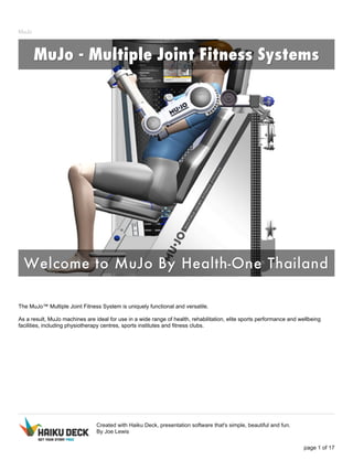 MuJo 
The MuJo™ Multiple Joint Fitness System is uniquely functional and versatile. 
As a result, MuJo machines are ideal for use in a wide range of health, rehabilitation, elite sports performance and wellbeing 
facilities, including physiotherapy centres, sports institutes and fitness clubs. 
Created with Haiku Deck, presentation software that's simple, beautiful and fun. 
By Joe Lewis 
page 1 of 17 
 