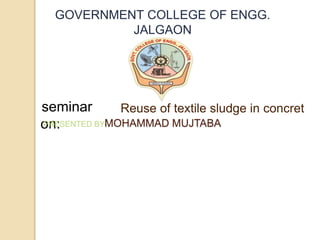 GOVERNMENT COLLEGE OF ENGG.
JALGAON
seminar
on:
Reuse of textile sludge in concret
PRESENTED BY-MOHAMMAD MUJTABA
 