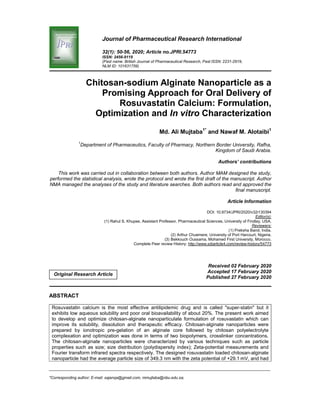 _____________________________________________________________________________________________________
*Corresponding author: E-mail: sajanqa@gmail.com, mmujtaba@nbu.edu.sa;
Journal of Pharmaceutical Research International
32(1): 50-56, 2020; Article no.JPRI.54773
ISSN: 2456-9119
(Past name: British Journal of Pharmaceutical Research, Past ISSN: 2231-2919,
NLM ID: 101631759)
Chitosan-sodium Alginate Nanoparticle as a
Promising Approach for Oral Delivery of
Rosuvastatin Calcium: Formulation,
Optimization and In vitro Characterization
Md. Ali Mujtaba1*
and Nawaf M. Alotaibi1
1
Department of Pharmaceutics, Faculty of Pharmacy, Northern Border University, Rafha,
Kingdom of Saudi Arabia.
Authors’ contributions
This work was carried out in collaboration between both authors. Author MAM designed the study,
performed the statistical analysis, wrote the protocol and wrote the first draft of the manuscript. Author
NMA managed the analyses of the study and literature searches. Both authors read and approved the
final manuscript.
Article Information
DOI: 10.9734/JPRI/2020/v32i130394
Editor(s):
(1) Rahul S. Khupse, Assistant Professor, Pharmaceutical Sciences, University of Findlay, USA.
Reviewers:
(1) Preksha Barot, India.
(2) Arthur Chuemere, University of Port Harcourt, Nigeria.
(3) Bekkouch Oussama, Mohamed First University, Morocco.
Complete Peer review History: http://www.sdiarticle4.com/review-history/54773
Received 02 February 2020
Accepted 17 February 2020
Published 27 February 2020
ABSTRACT
Rosuvastatin calcium is the most effective antilipidemic drug and is called "super-statin" but it
exhibits low aqueous solubility and poor oral bioavailability of about 20%. The present work aimed
to develop and optimize chitosan-alginate nanoparticulate formulation of rosuvastatin which can
improve its solubility, dissolution and therapeutic efficacy. Chitosan-alginate nanoparticles were
prepared by ionotropic pre-gelation of an alginate core followed by chitosan polyelectrolyte
complexation and optimization was done in terms of two biopolymers, crosslinker concentrations.
The chitosan-alginate nanoparticles were characterized by various techniques such as particle
properties such as size; size distribution (polydispersity index); Zeta-potential measurements and
Fourier transform infrared spectra respectively. The designed rosuvastatin loaded chitosan-alginate
nanoparticle had the average particle size of 349.3 nm with the zeta potential of +29.1 mV, and had
Original Research Article
 