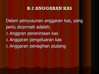B.2 ANGGARAN KAS

Dalam penyusunan anggaran kas, yang
perlu dicermati adalah;
3. Anggran penerimaan kas
4. Anggaran pengeluaran kas
5. Anggaran penagihan piutang
 