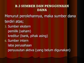 B.3 SUMBER DAN PENGGUNAAN
                 DANA
Menurut perolehannya, maka sumber dana
terdiri atas;
3. Sumber ekstern
   pemilik (saham)
   kreditur (bank, pihak asing)
6. Sumber intern
   laba perusahaan
   penyusutan aktiva (yang belum digunakan)
 