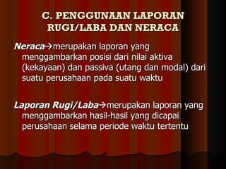 C. PENGGUNAAN LAPORAN
       RUGI/LABA DAN NERACA
Neracamerupakan laporan yang
 menggambarkan posisi dari nilai aktiva
 (kekayaan) dan passiva (utang dan modal) dari
 suatu perusahaan pada suatu waktu


Laporan Rugi/Labamerupakan laporan yang
  menggambarkan hasil-hasil yang dicapai
  perusahaan selama periode waktu tertentu
 
