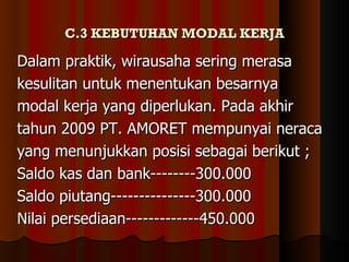 C.3 KEBUTUHAN MODAL KERJA

Dalam praktik, wirausaha sering merasa
kesulitan untuk menentukan besarnya
modal kerja yang diperlukan. Pada akhir
tahun 2009 PT. AMORET mempunyai neraca
yang menunjukkan posisi sebagai berikut ;
Saldo kas dan bank--------300.000
Saldo piutang---------------300.000
Nilai persediaan-------------450.000
 