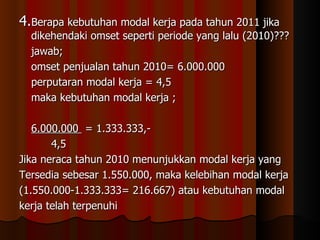 4.Berapa kebutuhan modal kerja pada tahun 2011 jika
  dikehendaki omset seperti periode yang lalu (2010)???
  jawab;
  omset penjualan tahun 2010= 6.000.000
  perputaran modal kerja = 4,5
  maka kebutuhan modal kerja ;

   6.000.000 = 1.333.333,-
       4,5
Jika neraca tahun 2010 menunjukkan modal kerja yang
Tersedia sebesar 1.550.000, maka kelebihan modal kerja
(1.550.000-1.333.333= 216.667) atau kebutuhan modal
kerja telah terpenuhi
 
