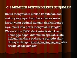 C.4 MEMILIH BENTUK KREDIT PINJAMAN

Untuk mengetahui jumlah kebutuhan dan
waktu yang tepat bagi keterikatan suatu
kredit yang optimal dengan tingkat bunga
nya, maka kita perlu mengetahui Jangka
Waktu Kritis (JWK) dari keterikatan kredit.
  Sehingga dapat ditentukan apakah suatu
  kebutuhan dana pada satu periode akan
  dibiayai dengan kredit jangka panjang atau
  kredit jangka pendek
 