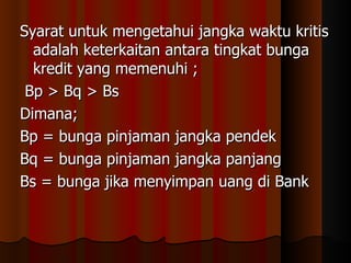 Syarat untuk mengetahui jangka waktu kritis
  adalah keterkaitan antara tingkat bunga
  kredit yang memenuhi ;
 Bp > Bq > Bs
Dimana;
Bp = bunga pinjaman jangka pendek
Bq = bunga pinjaman jangka panjang
Bs = bunga jika menyimpan uang di Bank
 