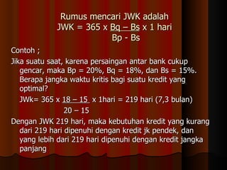 Rumus mencari JWK adalah
             JWK = 365 x Bq – Bs x 1 hari
                         Bp - Bs
Contoh ;
Jika suatu saat, karena persaingan antar bank cukup
   gencar, maka Bp = 20%, Bq = 18%, dan Bs = 15%.
   Berapa jangka waktu kritis bagi suatu kredit yang
   optimal?
   JWk= 365 x 18 – 15 x 1hari = 219 hari (7,3 bulan)
                 20 – 15
Dengan JWK 219 hari, maka kebutuhan kredit yang kurang
   dari 219 hari dipenuhi dengan kredit jk pendek, dan
   yang lebih dari 219 hari dipenuhi dengan kredit jangka
   panjang
 