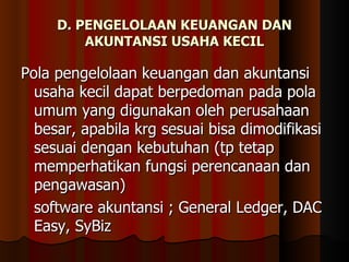 D. PENGELOLAAN KEUANGAN DAN
         AKUNTANSI USAHA KECIL

Pola pengelolaan keuangan dan akuntansi
  usaha kecil dapat berpedoman pada pola
  umum yang digunakan oleh perusahaan
  besar, apabila krg sesuai bisa dimodifikasi
  sesuai dengan kebutuhan (tp tetap
  memperhatikan fungsi perencanaan dan
  pengawasan)
  software akuntansi ; General Ledger, DAC
  Easy, SyBiz
 