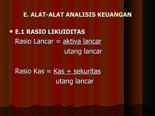 E. ALAT-ALAT ANALISIS KEUANGAN

   E.1 RASIO LIKUIDITAS
    Rasio Lancar = aktiva lancar
                   utang lancar

    Rasio Kas = Kas + sekuritas
                 utang lancar
 