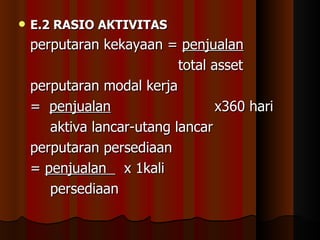    E.2 RASIO AKTIVITAS
    perputaran kekayaan = penjualan
                            total asset
    perputaran modal kerja
    = penjualan                    x360 hari
       aktiva lancar-utang lancar
    perputaran persediaan
    = penjualan x 1kali
       persediaan
 
