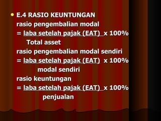    E.4 RASIO KEUNTUNGAN
    rasio pengembalian modal
    = laba setelah pajak (EAT) x 100%
       Total asset
    rasio pengembalian modal sendiri
    = laba setelah pajak (EAT) x 100%
           modal sendiri
    rasio keuntungan
    = laba setelah pajak (EAT) x 100%
            penjualan
 