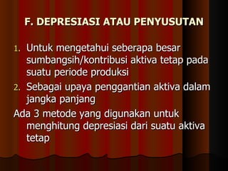 F. DEPRESIASI ATAU PENYUSUTAN

1. Untuk mengetahui seberapa besar
   sumbangsih/kontribusi aktiva tetap pada
   suatu periode produksi
2. Sebagai upaya penggantian aktiva dalam
   jangka panjang
Ada 3 metode yang digunakan untuk
   menghitung depresiasi dari suatu aktiva
   tetap
 