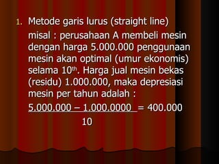 1.   Metode garis lurus (straight line)
     misal : perusahaan A membeli mesin
     dengan harga 5.000.000 penggunaan
     mesin akan optimal (umur ekonomis)
     selama 10th. Harga jual mesin bekas
     (residu) 1.000.000, maka depresiasi
     mesin per tahun adalah :
     5.000.000 – 1.000.0000 = 400.000
                  10
 