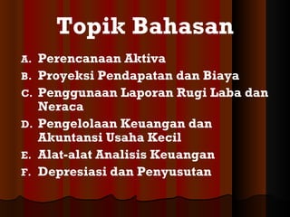 Topik Bahasan
A.   Perencanaan Aktiva
B.   Proyeksi Pendapatan dan Biaya
C.   Penggunaan Laporan Rugi Laba dan
     Neraca
D.   Pengelolaan Keuangan dan
     Akuntansi Usaha Kecil
E.   Alat-alat Analisis Keuangan
F.   Depresiasi dan Penyusutan
 
