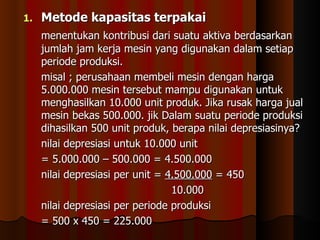 1.   Metode kapasitas terpakai
     menentukan kontribusi dari suatu aktiva berdasarkan
     jumlah jam kerja mesin yang digunakan dalam setiap
     periode produksi.
     misal ; perusahaan membeli mesin dengan harga
     5.000.000 mesin tersebut mampu digunakan untuk
     menghasilkan 10.000 unit produk. Jika rusak harga jual
     mesin bekas 500.000. jik Dalam suatu periode produksi
     dihasilkan 500 unit produk, berapa nilai depresiasinya?
     nilai depresiasi untuk 10.000 unit
     = 5.000.000 – 500.000 = 4.500.000
     nilai depresiasi per unit = 4.500.000 = 450
                                  10.000
     nilai depresiasi per periode produksi
     = 500 x 450 = 225.000
 