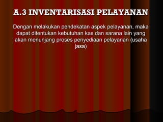 A.3 INVENTARISASI PELAYANAN
Dengan melakukan pendekatan aspek pelayanan, maka
 dapat ditentukan kebutuhan kas dan sarana lain yang
akan menunjang proses penyediaan pelayanan (usaha
                        jasa)
 
