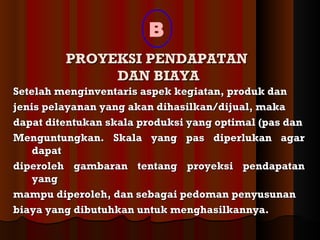 B
         PROYEKSI PENDAPATAN
              DAN BIAYA
Setelah menginventaris aspek kegiatan, produk dan
jenis pelayanan yang akan dihasilkan/dijual, maka
dapat ditentukan skala produksi yang optimal (pas dan
Menguntungkan. Skala yang pas diperlukan agar
    dapat
diperoleh gambaran tentang proyeksi pendapatan
    yang
mampu diperoleh, dan sebagai pedoman penyusunan
biaya yang dibutuhkan untuk menghasilkannya.
 
