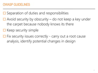 OWASP GUIDELINES
 Separation of duties and responsibilities
 Avoid security by obscurity – do not keep a key under
the carpet because nobody knows its there
 Keep security simple
 Fix security issues correctly - carry out a root cause
analysis, identify potential changes in design
10
 